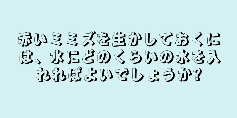赤いミミズを生かしておくには、水にどのくらいの水を入れればよいでしょうか?