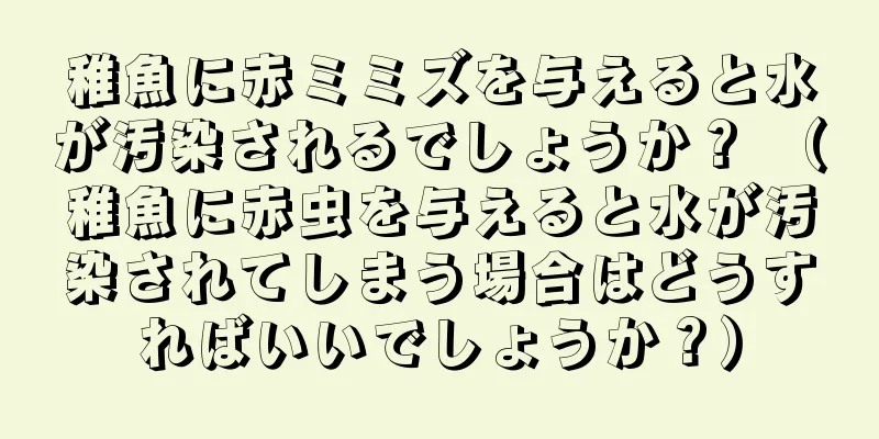 稚魚に赤ミミズを与えると水が汚染されるでしょうか？ （稚魚に赤虫を与えると水が汚染されてしまう場合はどうすればいいでしょうか？）
