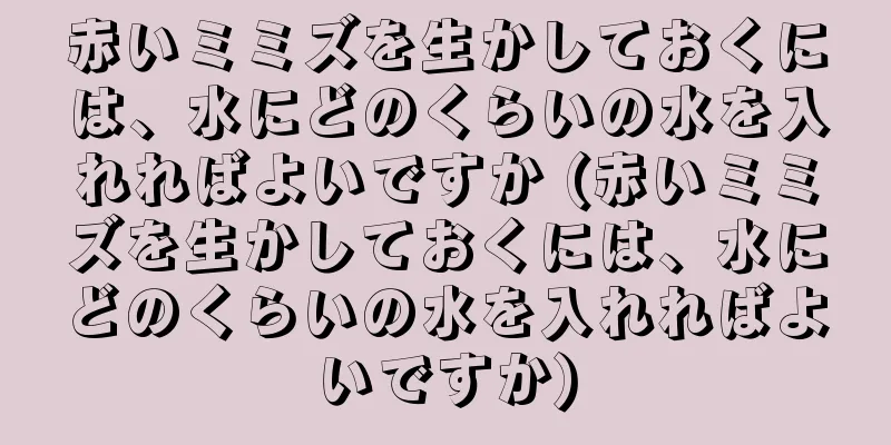 赤いミミズを生かしておくには、水にどのくらいの水を入れればよいですか (赤いミミズを生かしておくには、水にどのくらいの水を入れればよいですか)