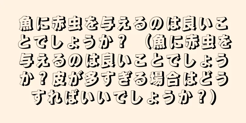 魚に赤虫を与えるのは良いことでしょうか？ （魚に赤虫を与えるのは良いことでしょうか？皮が多すぎる場合はどうすればいいでしょうか？）