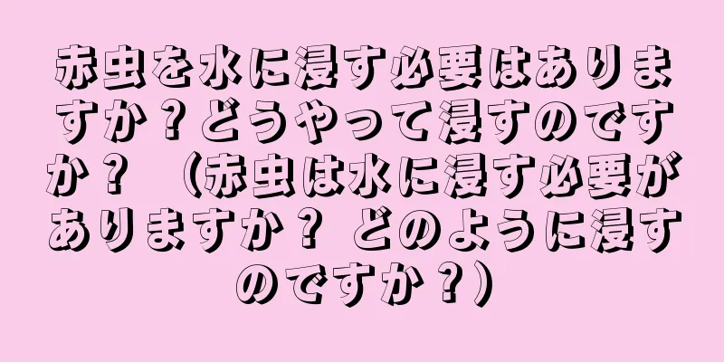 赤虫を水に浸す必要はありますか？どうやって浸すのですか？ （赤虫は水に浸す必要がありますか？ どのように浸すのですか？）