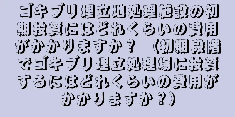 ゴキブリ埋立地処理施設の初期投資にはどれくらいの費用がかかりますか？ （初期段階でゴキブリ埋立処理場に投資するにはどれくらいの費用がかかりますか？）