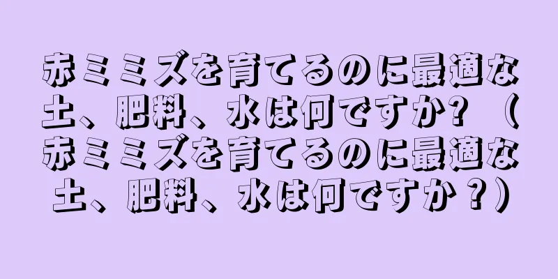 赤ミミズを育てるのに最適な土、肥料、水は何ですか? （赤ミミズを育てるのに最適な土、肥料、水は何ですか？）