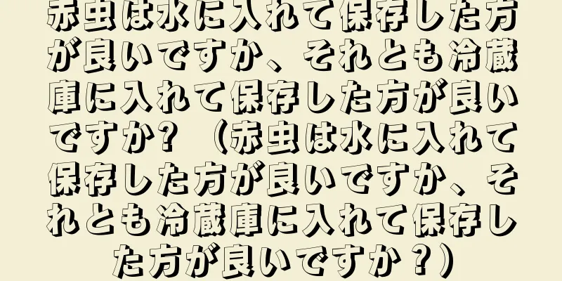 赤虫は水に入れて保存した方が良いですか、それとも冷蔵庫に入れて保存した方が良いですか? （赤虫は水に入れて保存した方が良いですか、それとも冷蔵庫に入れて保存した方が良いですか？）