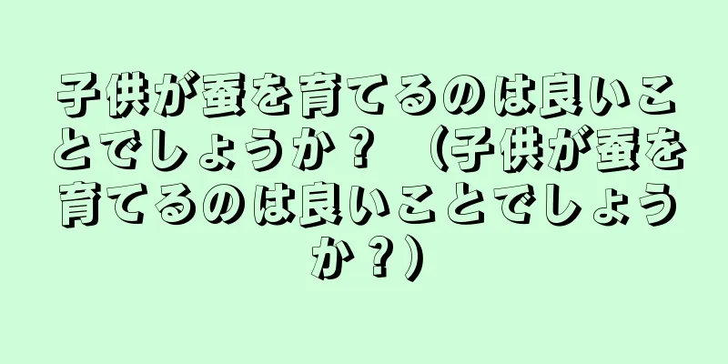 子供が蚕を育てるのは良いことでしょうか？ （子供が蚕を育てるのは良いことでしょうか？）