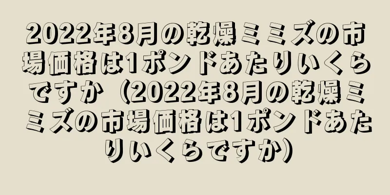 2022年8月の乾燥ミミズの市場価格は1ポンドあたりいくらですか（2022年8月の乾燥ミミズの市場価格は1ポンドあたりいくらですか）