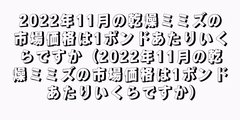 2022年11月の乾燥ミミズの市場価格は1ポンドあたりいくらですか（2022年11月の乾燥ミミズの市場価格は1ポンドあたりいくらですか）