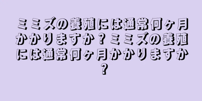 ミミズの養殖には通常何ヶ月かかりますか？ミミズの養殖には通常何ヶ月かかりますか？