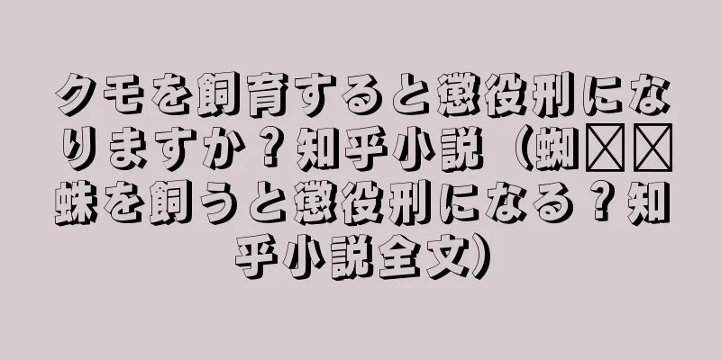 クモを飼育すると懲役刑になりますか？知乎小説（蜘​​蛛を飼うと懲役刑になる？知乎小説全文）