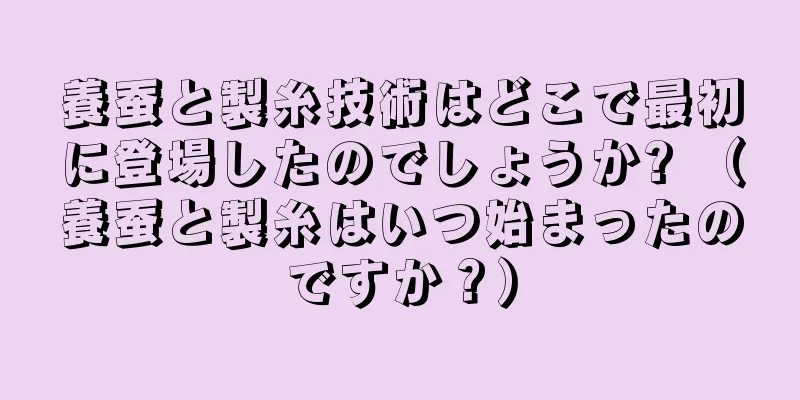 養蚕と製糸技術はどこで最初に登場したのでしょうか? （養蚕と製糸はいつ始まったのですか？）