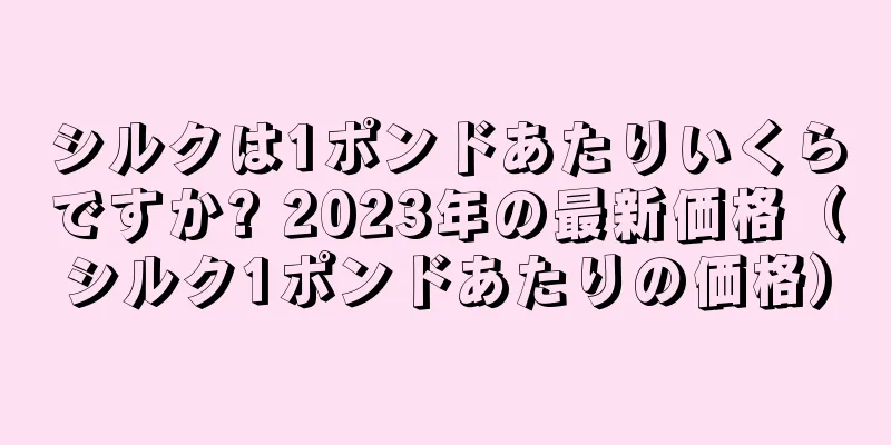 シルクは1ポンドあたりいくらですか? 2023年の最新価格（シルク1ポンドあたりの価格）