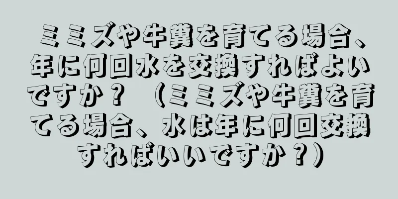 ミミズや牛糞を育てる場合、年に何回水を交換すればよいですか？ （ミミズや牛糞を育てる場合、水は年に何回交換すればいいですか？）