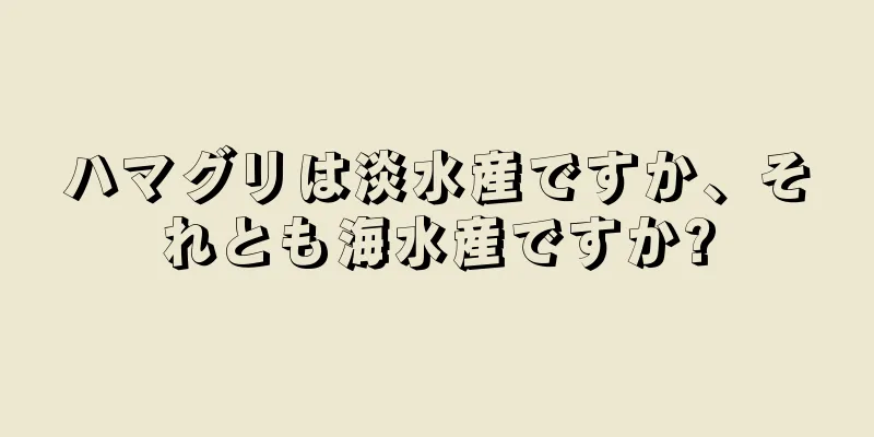 ハマグリは淡水産ですか、それとも海水産ですか?