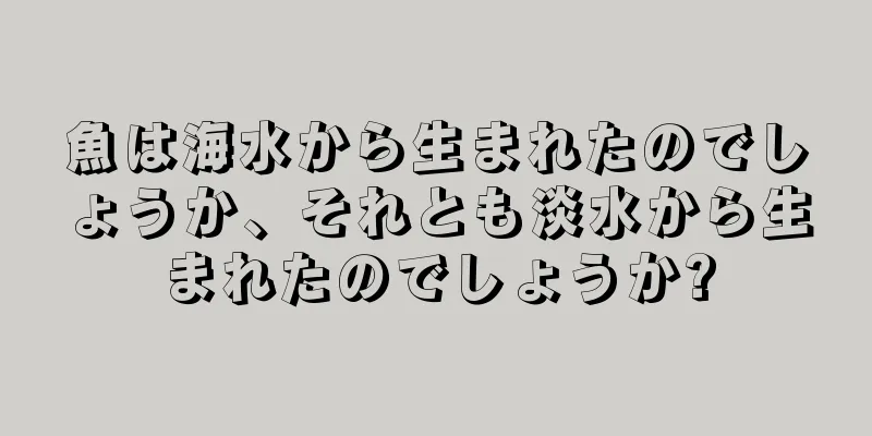 魚は海水から生まれたのでしょうか、それとも淡水から生まれたのでしょうか?