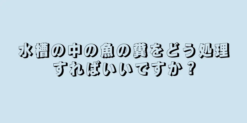 水槽の中の魚の糞をどう処理すればいいですか？