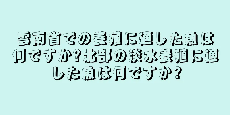 雲南省での養殖に適した魚は何ですか?北部の淡水養殖に適した魚は何ですか?