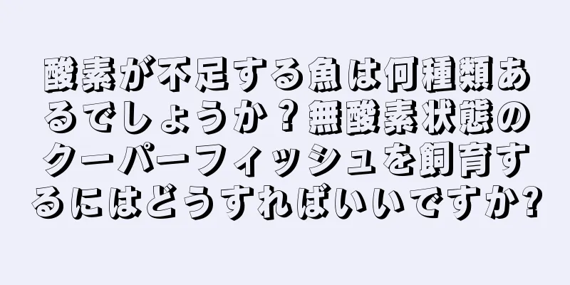 酸素が不足する魚は何種類あるでしょうか？無酸素状態のクーパーフィッシュを飼育するにはどうすればいいですか?