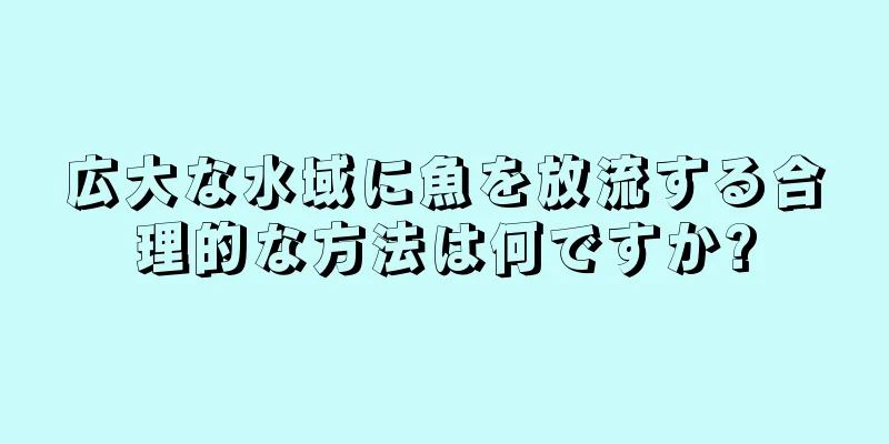 広大な水域に魚を放流する合理的な方法は何ですか?