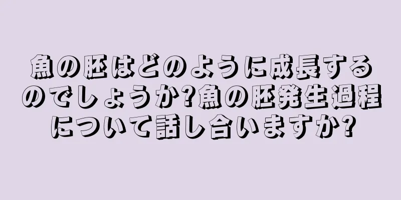 魚の胚はどのように成長するのでしょうか?魚の胚発生過程について話し合いますか?
