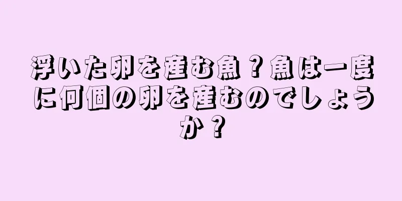 浮いた卵を産む魚？魚は一度に何個の卵を産むのでしょうか？