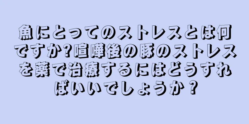 魚にとってのストレスとは何ですか?喧嘩後の豚のストレスを薬で治療するにはどうすればいいでしょうか？