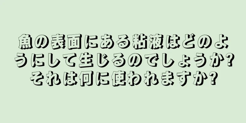 魚の表面にある粘液はどのようにして生じるのでしょうか?それは何に使われますか?