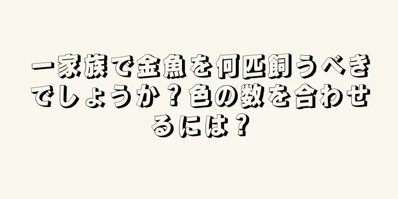 一家族で金魚を何匹飼うべきでしょうか？色の数を合わせるには？