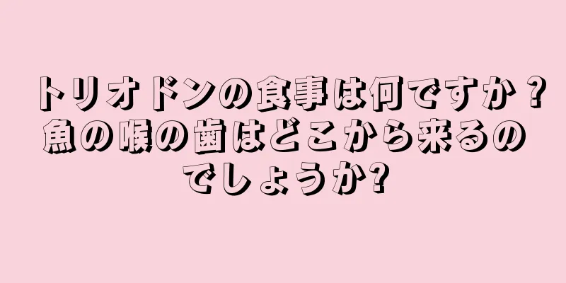 トリオドンの食事は何ですか？魚の喉の歯はどこから来るのでしょうか?