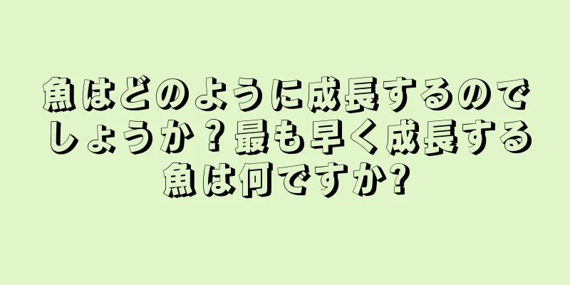 魚はどのように成長するのでしょうか？最も早く成長する魚は何ですか?