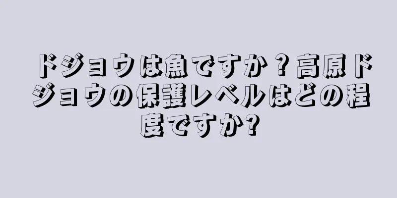 ドジョウは魚ですか？高原ドジョウの保護レベルはどの程度ですか?