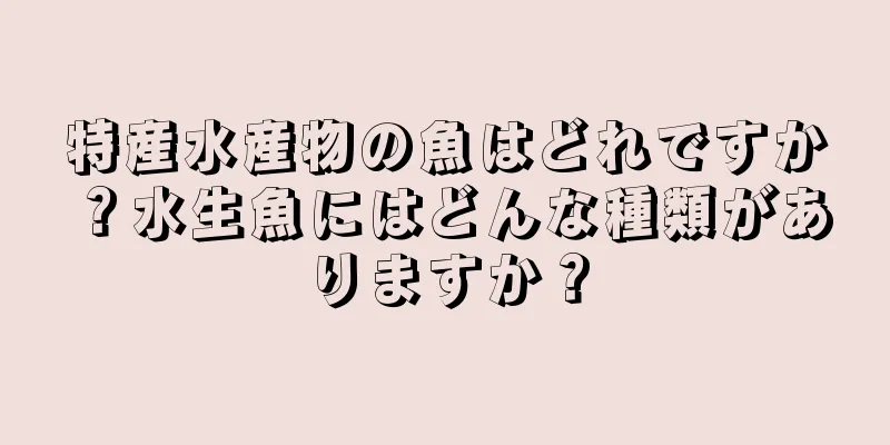 特産水産物の魚はどれですか？水生魚にはどんな種類がありますか？