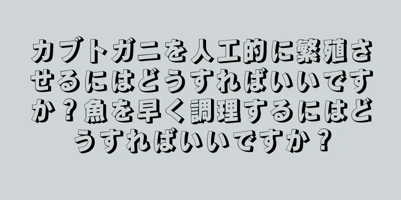 カブトガニを人工的に繁殖させるにはどうすればいいですか？魚を早く調理するにはどうすればいいですか？