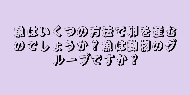 魚はいくつの方法で卵を産むのでしょうか？魚は動物のグループですか？