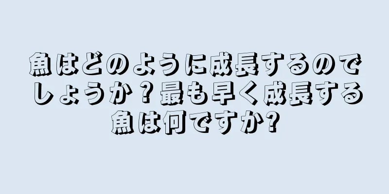魚はどのように成長するのでしょうか？最も早く成長する魚は何ですか?