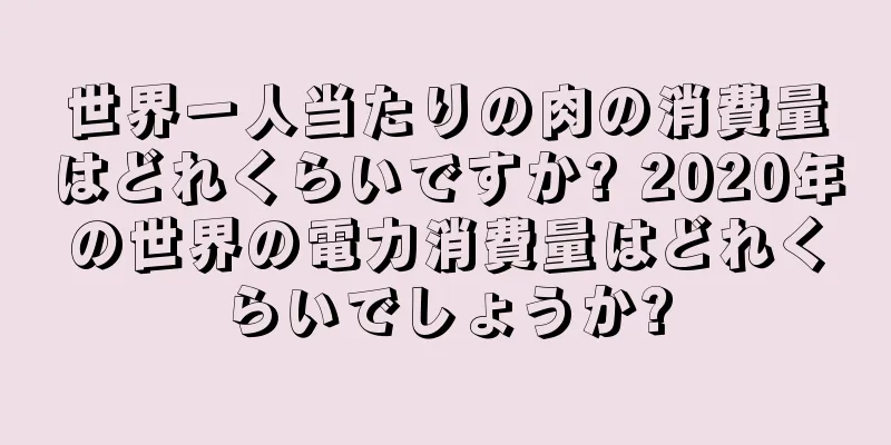 世界一人当たりの肉の消費量はどれくらいですか? 2020年の世界の電力消費量はどれくらいでしょうか?
