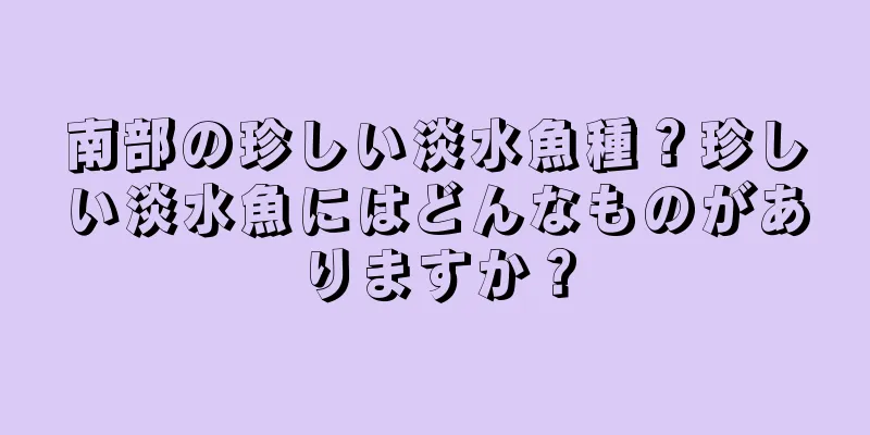 南部の珍しい淡水魚種？珍しい淡水魚にはどんなものがありますか？
