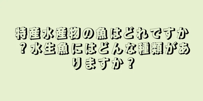 特産水産物の魚はどれですか？水生魚にはどんな種類がありますか？