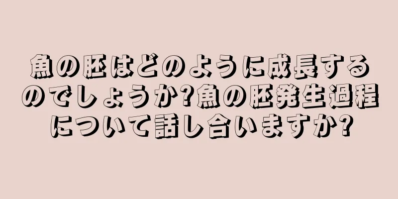 魚の胚はどのように成長するのでしょうか?魚の胚発生過程について話し合いますか?