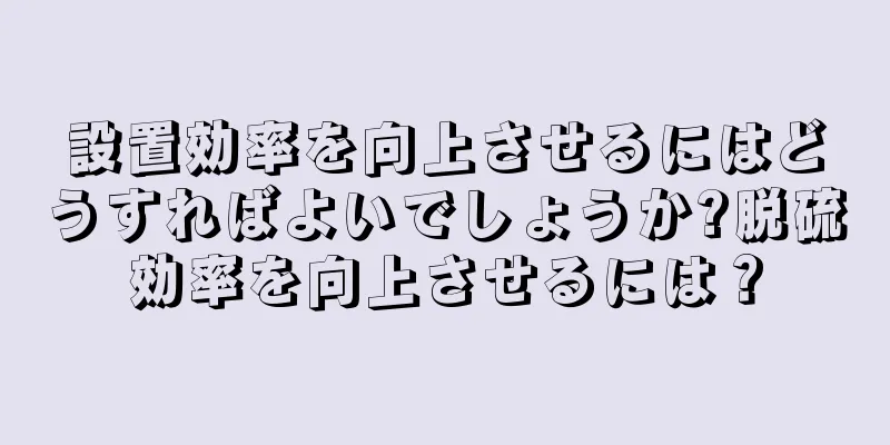 設置効率を向上させるにはどうすればよいでしょうか?脱硫効率を向上させるには？