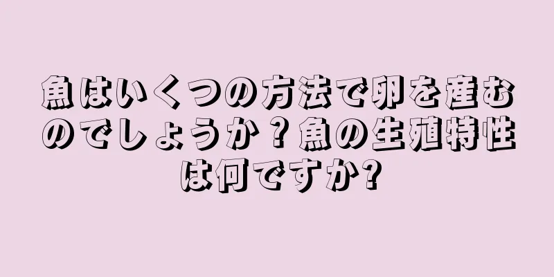 魚はいくつの方法で卵を産むのでしょうか？魚の生殖特性は何ですか?