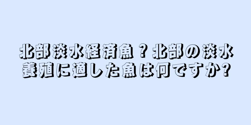 北部淡水経済魚？北部の淡水養殖に適した魚は何ですか?