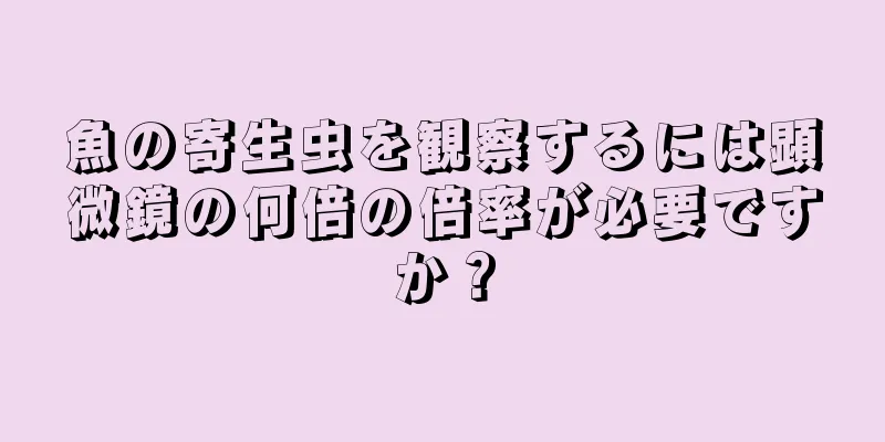 魚の寄生虫を観察するには顕微鏡の何倍の倍率が必要ですか？