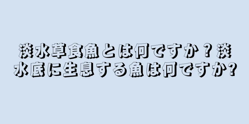 淡水草食魚とは何ですか？淡水底に生息する魚は何ですか?