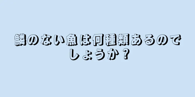 鱗のない魚は何種類あるのでしょうか？