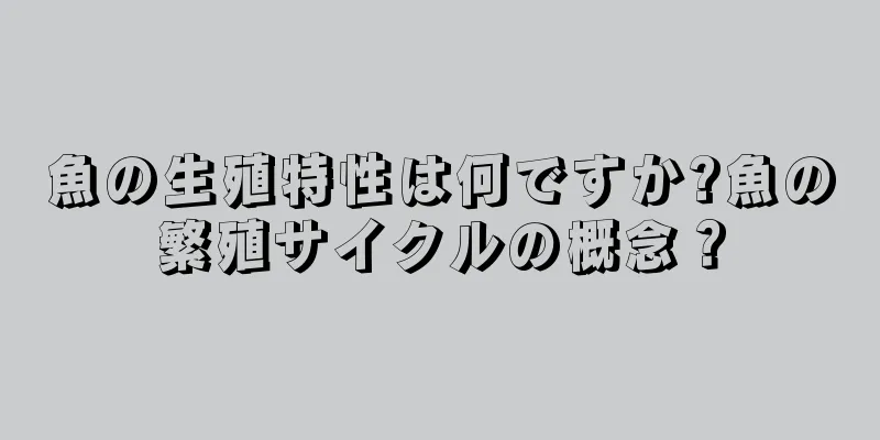 魚の生殖特性は何ですか?魚の繁殖サイクルの概念？