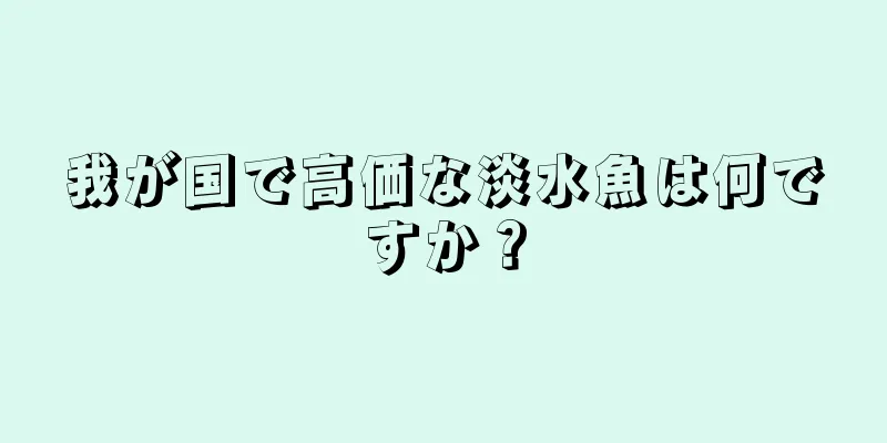 我が国で高価な淡水魚は何ですか？