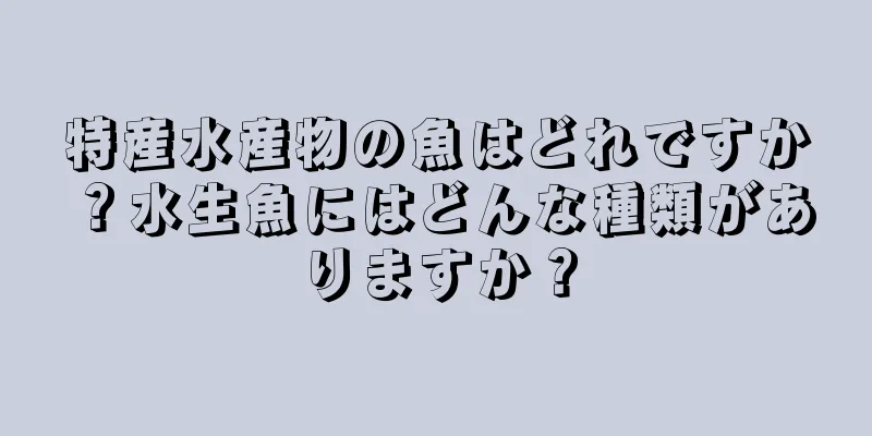 特産水産物の魚はどれですか？水生魚にはどんな種類がありますか？