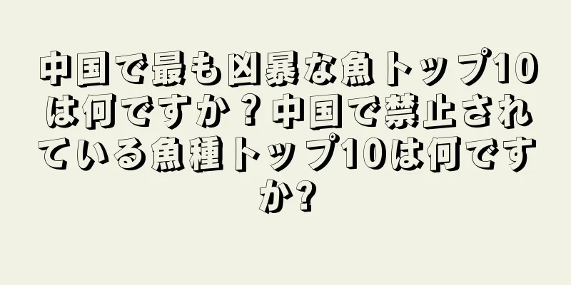 中国で最も凶暴な魚トップ10は何ですか？中国で禁止されている魚種トップ10は何ですか?