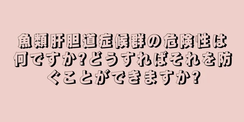 魚類肝胆道症候群の危険性は何ですか?どうすればそれを防ぐことができますか?