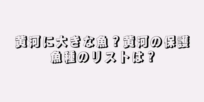 黄河に大きな魚？黄河の保護魚種のリストは？